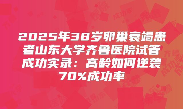 2025年38岁卵巢衰竭患者山东大学齐鲁医院试管成功实录：高龄如何逆袭70%成功率