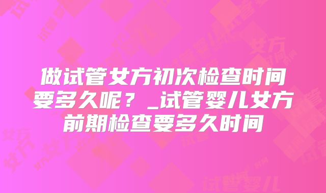 做试管女方初次检查时间要多久呢？_试管婴儿女方前期检查要多久时间