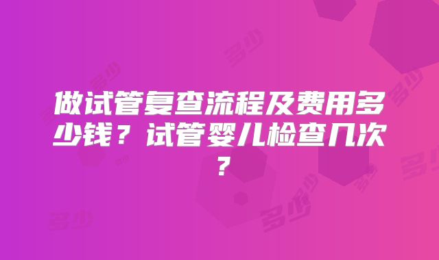 做试管复查流程及费用多少钱？试管婴儿检查几次？