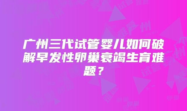 广州三代试管婴儿如何破解早发性卵巢衰竭生育难题？