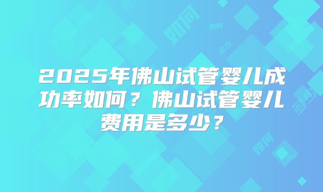 2025年佛山试管婴儿成功率如何？佛山试管婴儿费用是多少？