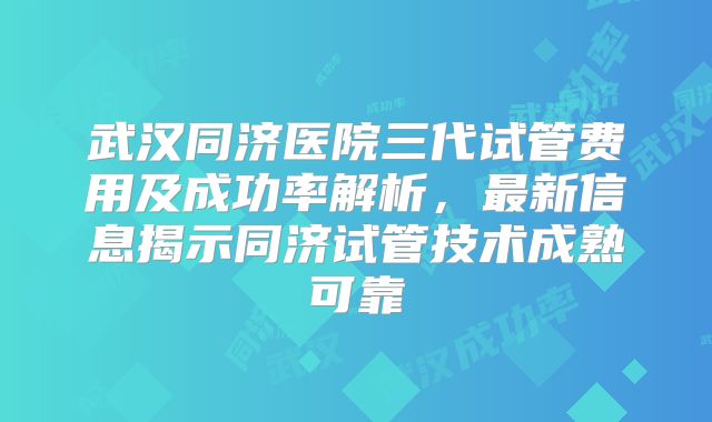 武汉同济医院三代试管费用及成功率解析,最新信息揭示同济试管技术成熟可靠