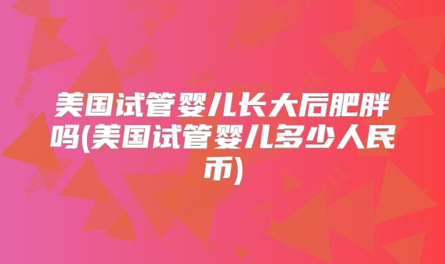 美国试管婴儿长大后肥胖吗(美国试管婴儿多少人民币)