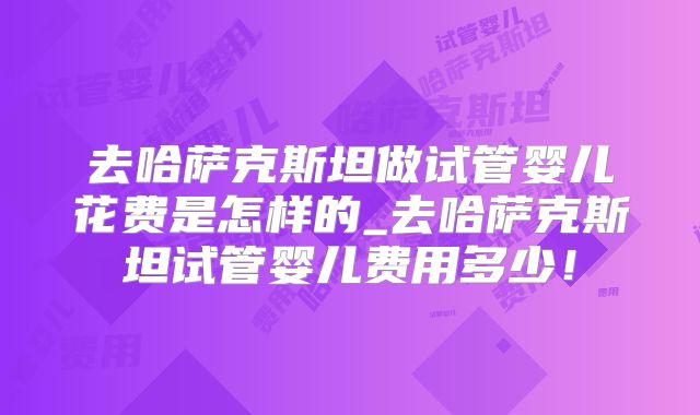 去哈萨克斯坦做试管婴儿花费是怎样的_去哈萨克斯坦试管婴儿费用多少！