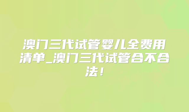 澳门三代试管婴儿全费用清单_澳门三代试管合不合法！