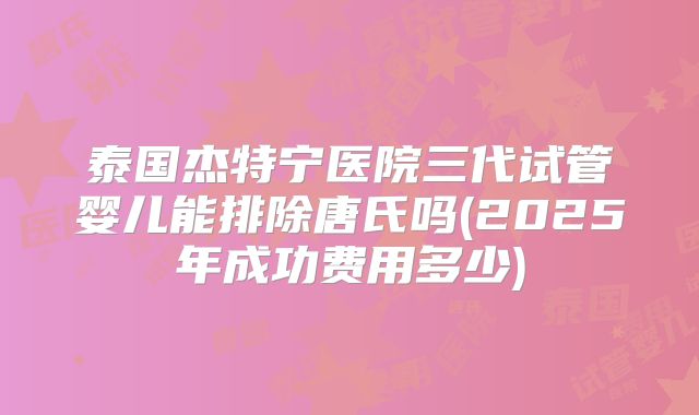 泰国杰特宁医院三代试管婴儿能排除唐氏吗(2025年成功费用多少)