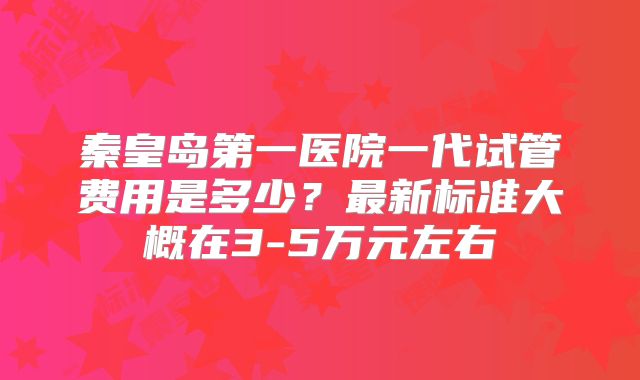 秦皇岛第一医院一代试管费用是多少？最新标准大概在3-5万元左右