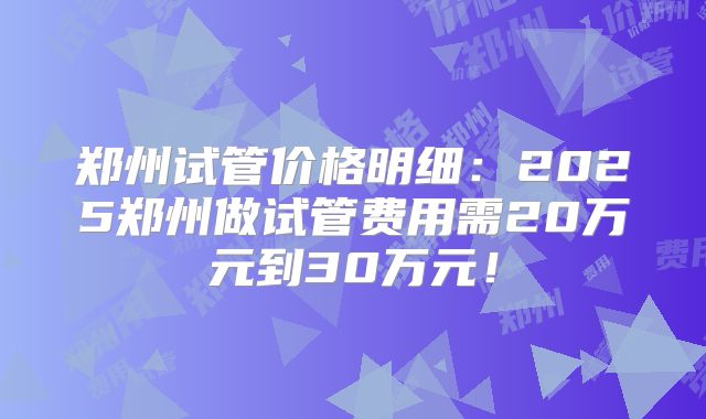 郑州试管价格明细：2025郑州做试管费用需20万元到30万元！