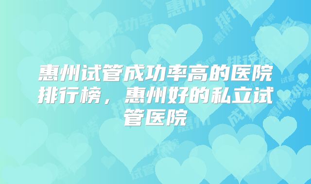 惠州试管成功率高的医院排行榜,惠州好的私立试管医院