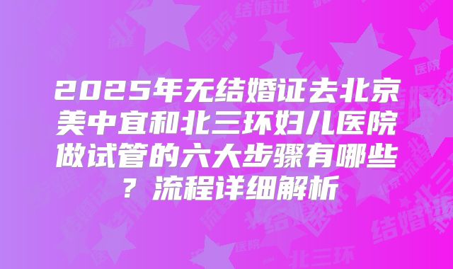 2025年无结婚证去北京美中宜和北三环妇儿医院做试管的六大步骤有哪些？流程详细解析