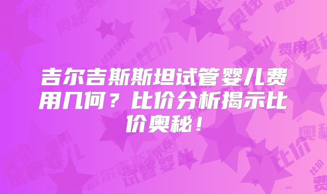 吉尔吉斯斯坦试管婴儿费用几何？比价分析揭示比价奥秘！