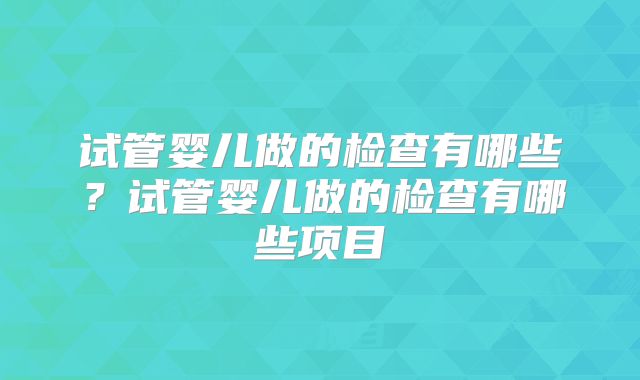 试管婴儿做的检查有哪些?试管婴儿做的检查有哪些项目