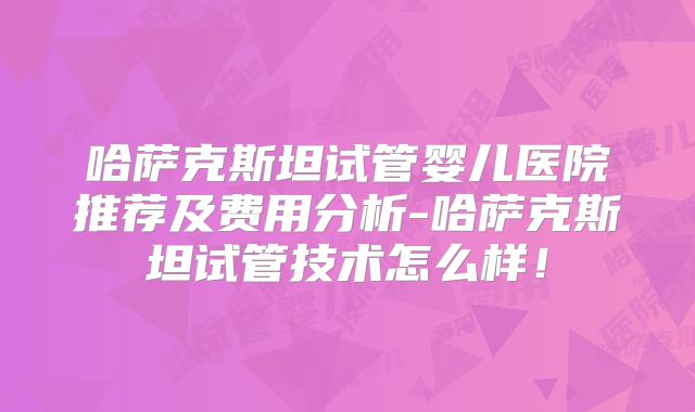 哈萨克斯坦试管婴儿医院推荐及费用分析-哈萨克斯坦试管技术怎么样！