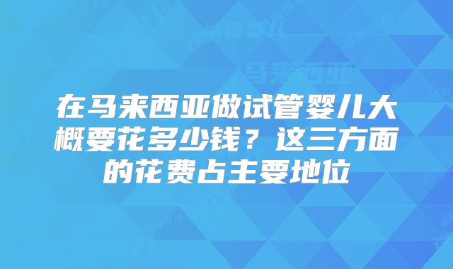 在马来西亚做试管婴儿大概要花多少钱？这三方面的花费占主要地位