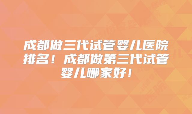 成都做三代试管婴儿医院排名！成都做第三代试管婴儿哪家好！