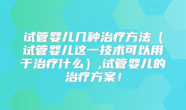 试管婴儿几种治疗方法（试管婴儿这一技术可以用于治疗什么）,试管婴儿的治疗方案！