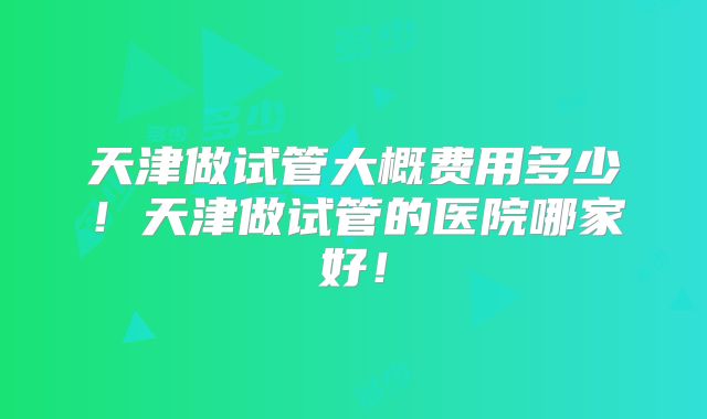 天津做试管大概费用多少!天津做试管的医院哪家好!