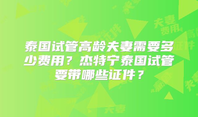 泰国试管高龄夫妻需要多少费用？杰特宁泰国试管要带哪些证件？