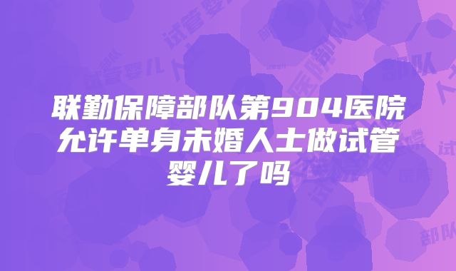联勤保障部队第904医院允许单身未婚人士做试管婴儿了吗