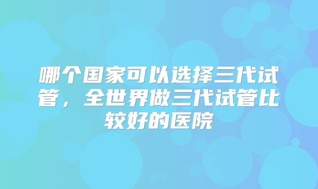 哪个国家可以选择三代试管，全世界做三代试管比较好的医院