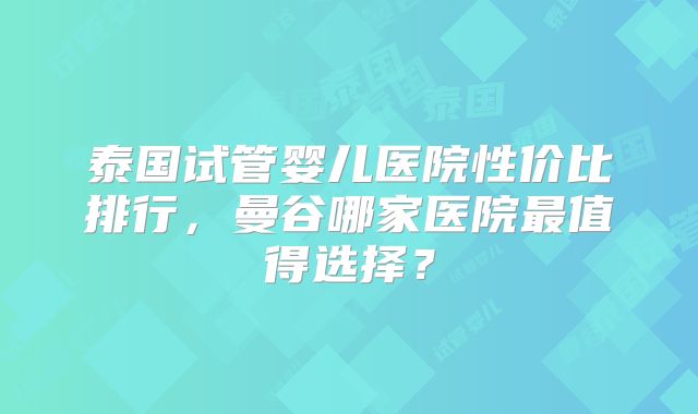 泰国试管婴儿医院性价比排行，曼谷哪家医院最值得选择？