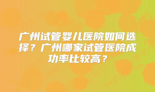 广州试管婴儿医院如何选择？广州哪家试管医院成功率比较高？