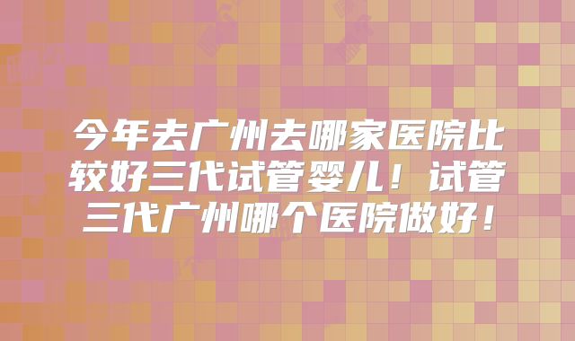 今年去广州去哪家医院比较好三代试管婴儿！试管三代广州哪个医院做好！
