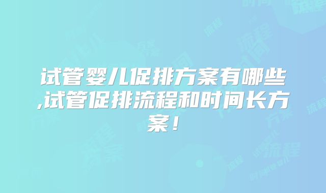 试管婴儿促排方案有哪些,试管促排流程和时间长方案！