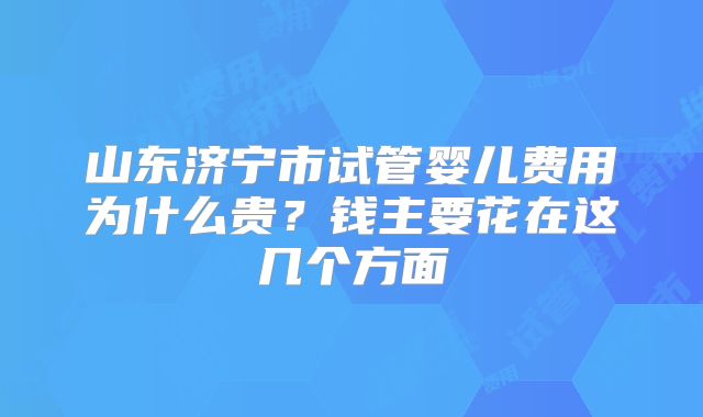 山东济宁市试管婴儿费用为什么贵？钱主要花在这几个方面