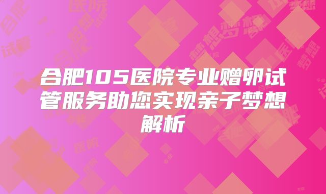 合肥105医院专业赠卵试管服务助您实现亲子梦想解析