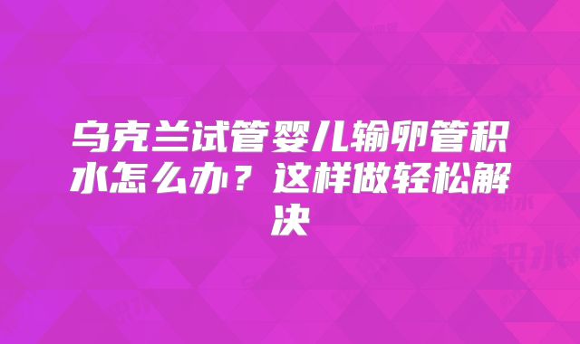 乌克兰试管婴儿输卵管积水怎么办？这样做轻松解决