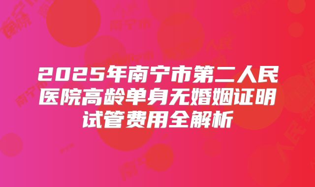 2025年南宁市第二人民医院高龄单身无婚姻证明试管费用全解析