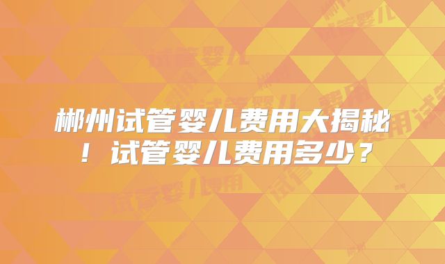 郴州试管婴儿费用大揭秘！试管婴儿费用多少？