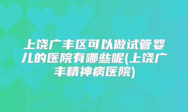 上饶广丰区可以做试管婴儿的医院有哪些呢(上饶广丰精神病医院)