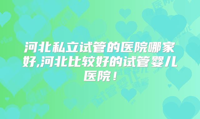 河北私立试管的医院哪家好,河北比较好的试管婴儿医院！