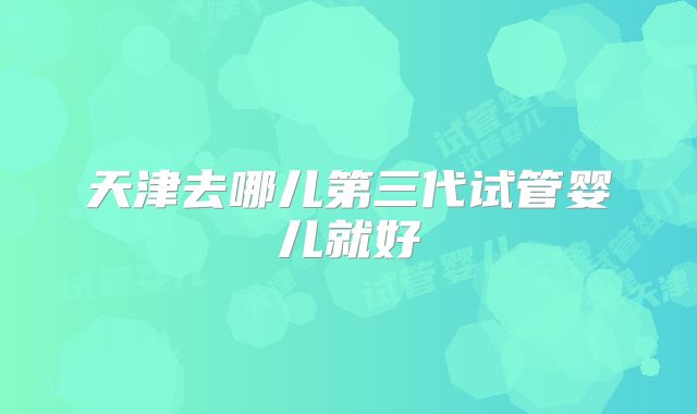 天津去哪儿第三代试管婴儿就好