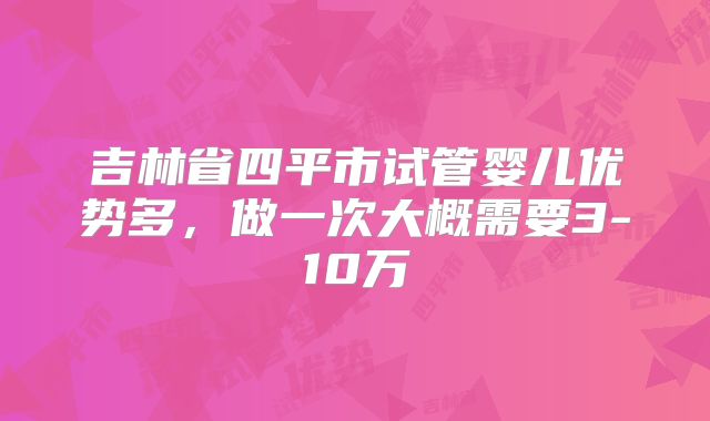 吉林省四平市试管婴儿优势多,做一次大概需要3-10万