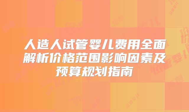 人造人试管婴儿费用全面解析价格范围影响因素及预算规划指南