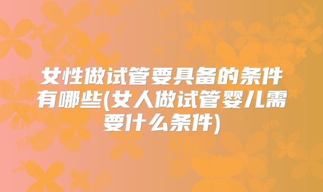 女性做试管要具备的条件有哪些(女人做试管婴儿需要什么条件)