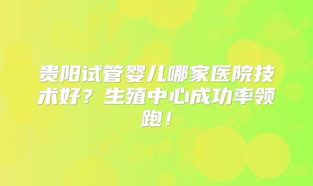 贵阳试管婴儿哪家医院技术好？生殖中心成功率领跑！