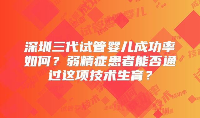 深圳三代试管婴儿成功率如何?弱精症患者能否通过这项技术生育?
