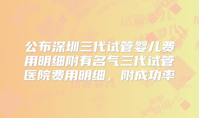 公布深圳三代试管婴儿费用明细附有名气三代试管医院费用明细，附成功率