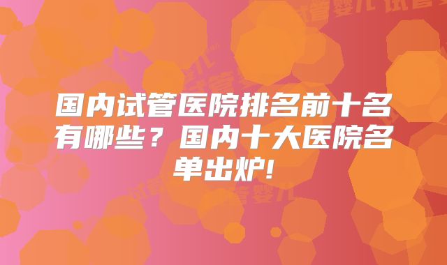 国内试管医院排名前十名有哪些?国内十大医院名单出炉!