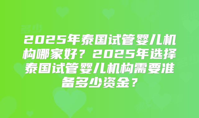 2025年泰国试管婴儿机构哪家好？2025年选择泰国试管婴儿机构需要准备多少资金？