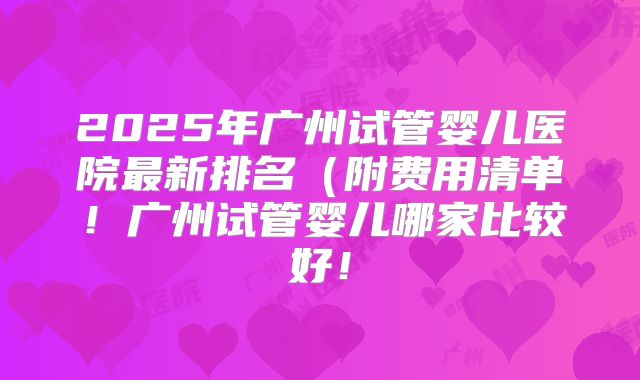 2025年广州试管婴儿医院最新排名（附费用清单！广州试管婴儿哪家比较好！