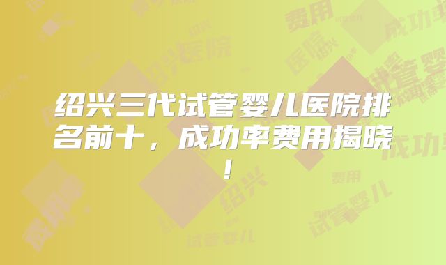 绍兴三代试管婴儿医院排名前十，成功率费用揭晓！