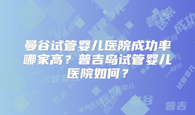 曼谷试管婴儿医院成功率哪家高？普吉岛试管婴儿医院如何？