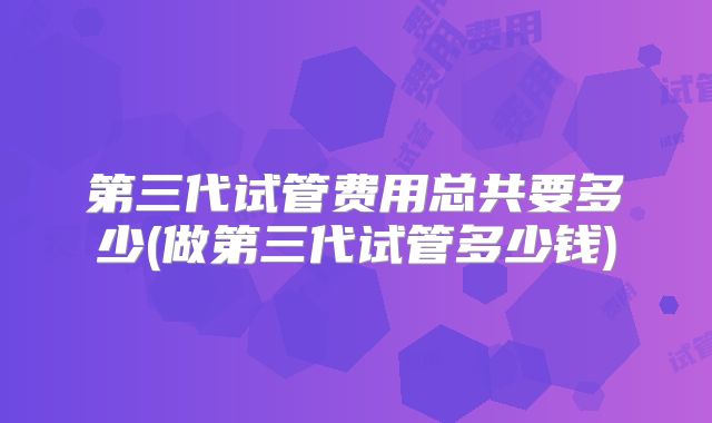 第三代试管费用总共要多少(做第三代试管多少钱)