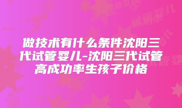 做技术有什么条件沈阳三代试管婴儿-沈阳三代试管高成功率生孩子价格
