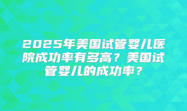 2025年美国试管婴儿医院成功率有多高?美国试管婴儿的成功率?